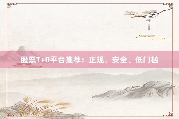 股票T+0平台推荐：正规、安全、低门槛