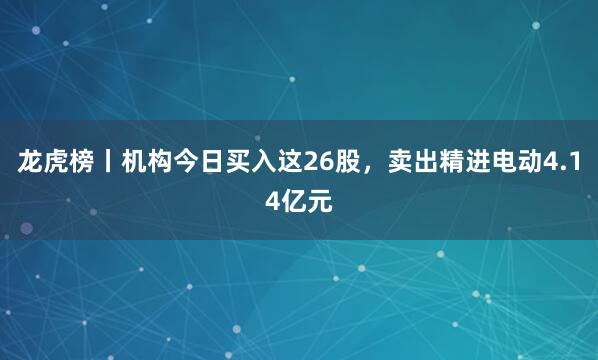 龙虎榜丨机构今日买入这26股，卖出精进电动4.14亿元