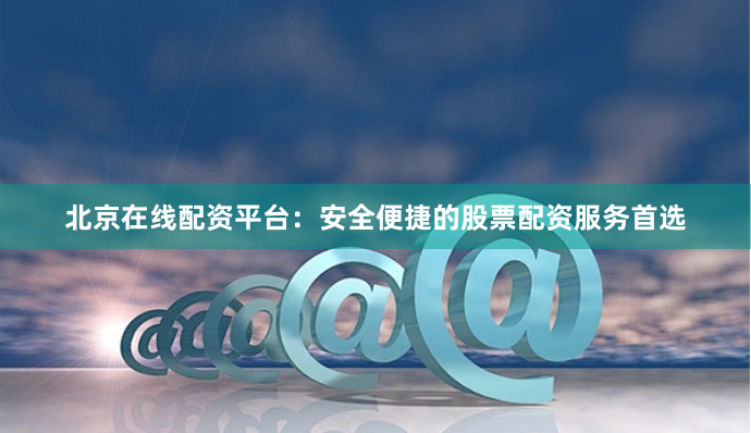 北京在线配资平台：安全便捷的股票配资服务首选