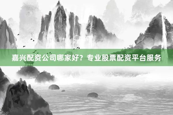 嘉兴配资公司哪家好？专业股票配资平台服务